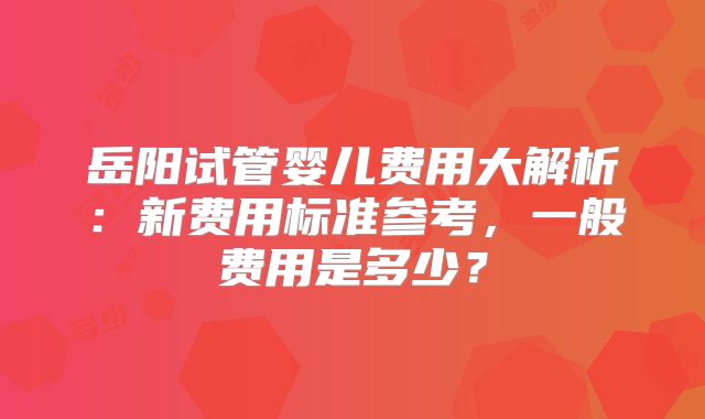 岳阳试管婴儿费用大解析：新费用标准参考，一般费用是多少？