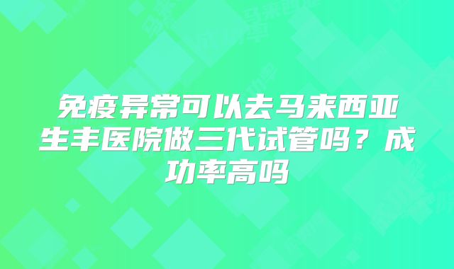 免疫异常可以去马来西亚生丰医院做三代试管吗？成功率高吗