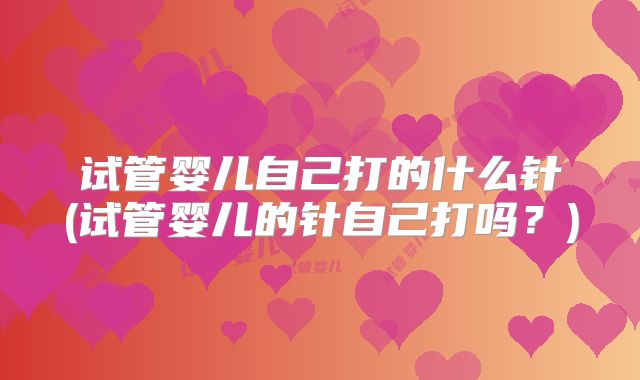 试管婴儿自己打的什么针(试管婴儿的针自己打吗？)