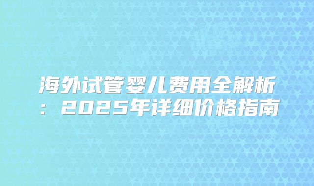 海外试管婴儿费用全解析：2025年详细价格指南