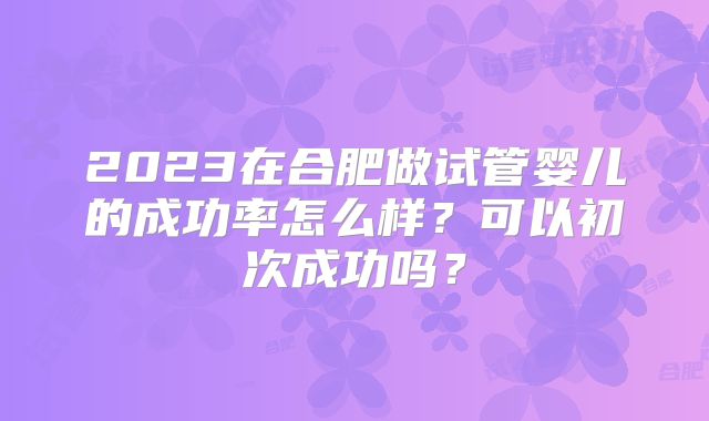 2023在合肥做试管婴儿的成功率怎么样？可以初次成功吗？
