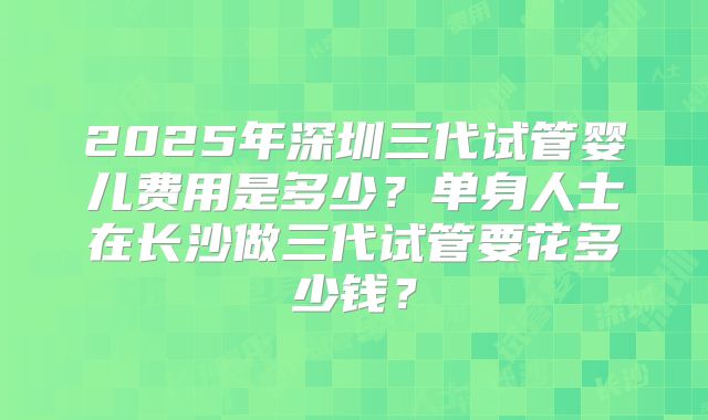 2025年深圳三代试管婴儿费用是多少？单身人士在长沙做三代试管要花多少钱？