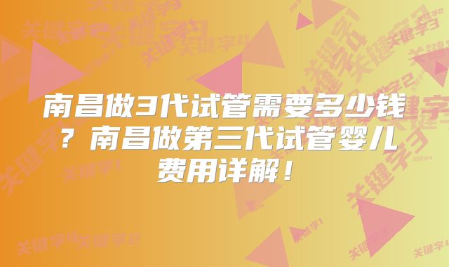 南昌做3代试管需要多少钱？南昌做第三代试管婴儿费用详解！