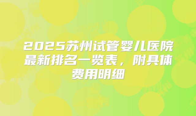 2025苏州试管婴儿医院最新排名一览表，附具体费用明细