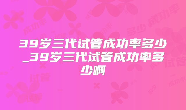 39岁三代试管成功率多少_39岁三代试管成功率多少啊