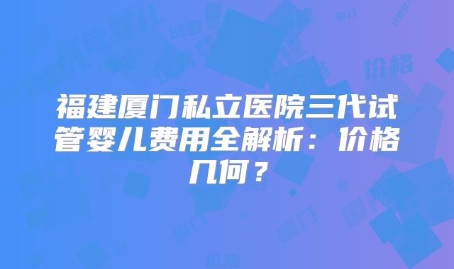 福建厦门私立医院三代试管婴儿费用全解析：价格几何？