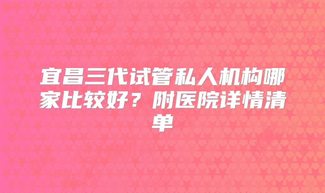 宜昌三代试管私人机构哪家比较好?附医院详情清单