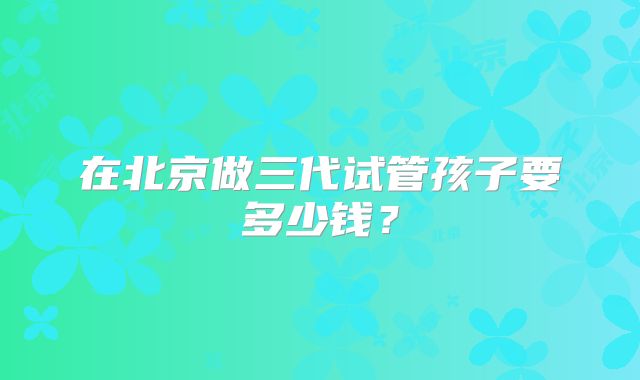 在北京做三代试管孩子要多少钱？