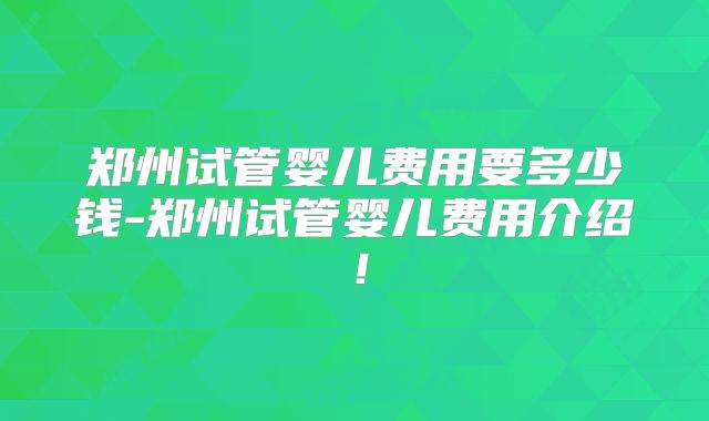 郑州试管婴儿费用要多少钱-郑州试管婴儿费用介绍！