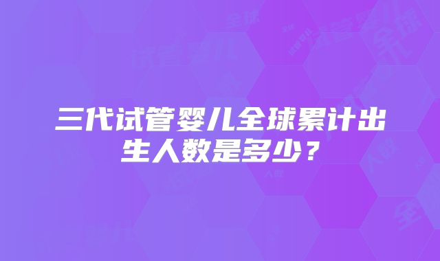 三代试管婴儿全球累计出生人数是多少？
