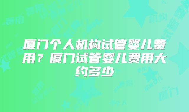 厦门个人机构试管婴儿费用？厦门试管婴儿费用大约多少
