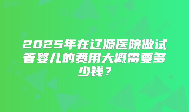 2025年在辽源医院做试管婴儿的费用大概需要多少钱？