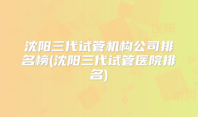 沈阳三代试管机构公司排名榜(沈阳三代试管医院排名)