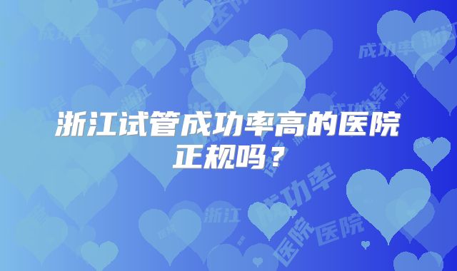 浙江试管成功率高的医院正规吗?