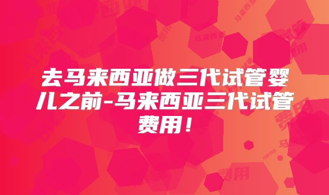 去马来西亚做三代试管婴儿之前-马来西亚三代试管费用！