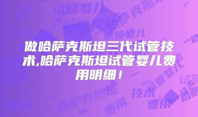 做哈萨克斯坦三代试管技术,哈萨克斯坦试管婴儿费用明细！