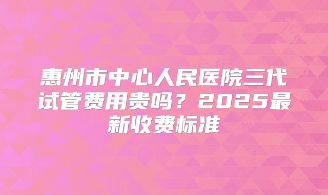 惠州市中心人民医院三代试管费用贵吗？2025最新收费标准