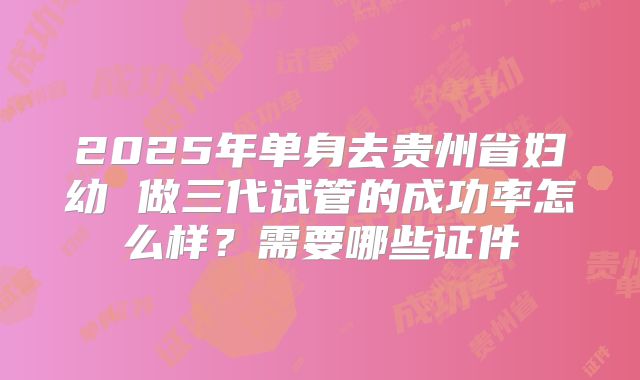 2025年单身去贵州省妇幼 做三代试管的成功率怎么样?需要哪些证件