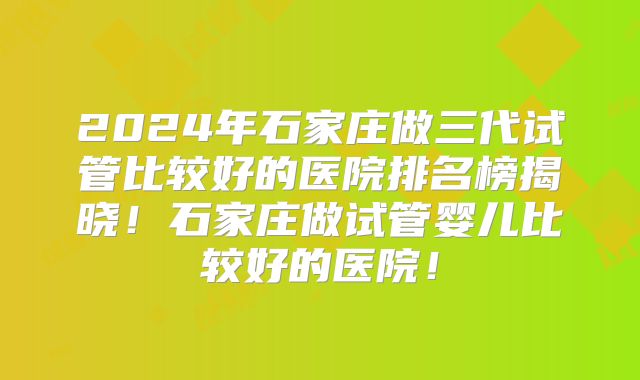 2024年石家庄做三代试管比较好的医院排名榜揭晓！石家庄做试管婴儿比较好的医院！