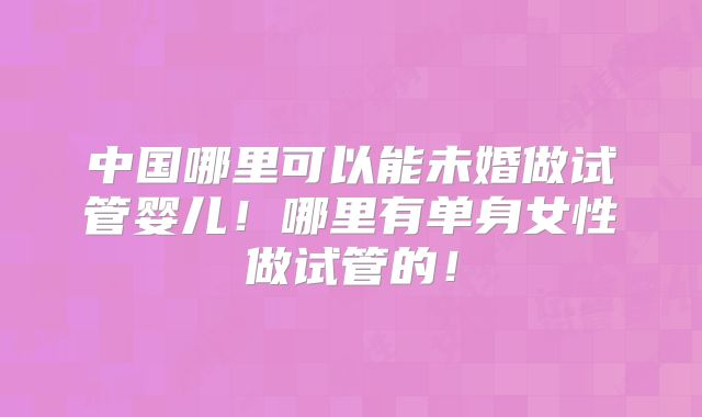 中国哪里可以能未婚做试管婴儿！哪里有单身女性做试管的！