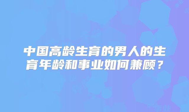 中国高龄生育的男人的生育年龄和事业如何兼顾？
