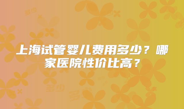 上海试管婴儿费用多少？哪家医院性价比高？