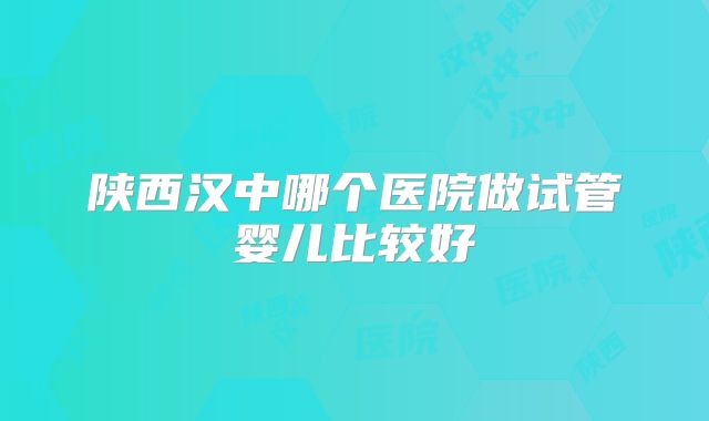 陕西汉中哪个医院做试管婴儿比较好