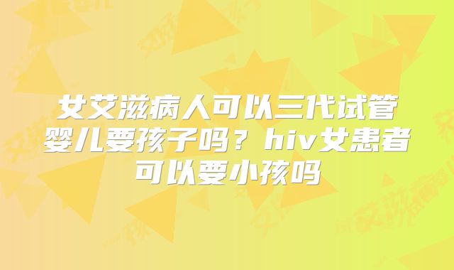 女艾滋病人可以三代试管婴儿要孩子吗？hiv女患者可以要小孩吗