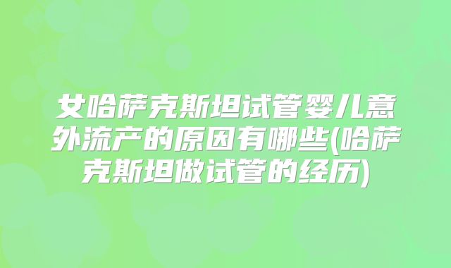女哈萨克斯坦试管婴儿意外流产的原因有哪些(哈萨克斯坦做试管的经历)