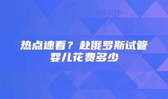 热点速看？赴俄罗斯试管婴儿花费多少