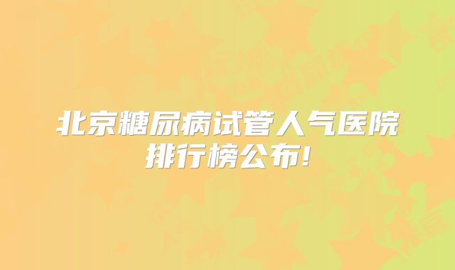 北京糖尿病试管人气医院排行榜公布!