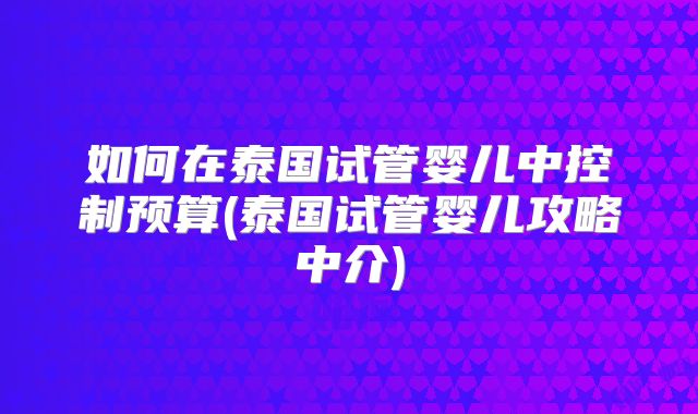 如何在泰国试管婴儿中控制预算(泰国试管婴儿攻略中介)