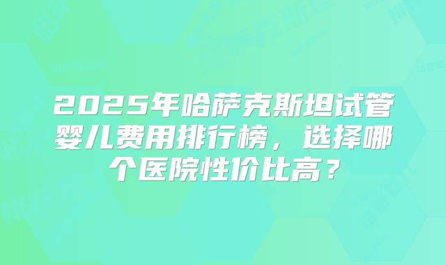 2025年哈萨克斯坦试管婴儿费用排行榜,选择哪个医院性价比高?