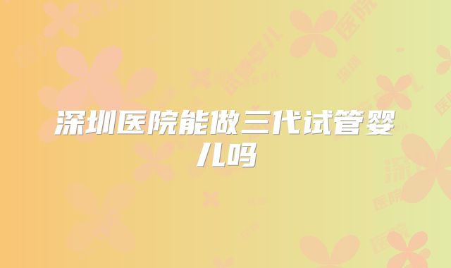 深圳医院能做三代试管婴儿吗