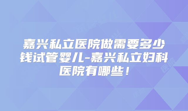 嘉兴私立医院做需要多少钱试管婴儿-嘉兴私立妇科医院有哪些！