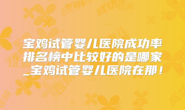 宝鸡试管婴儿医院成功率排名榜中比较好的是哪家_宝鸡试管婴儿医院在那！