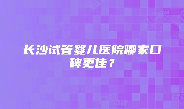 长沙试管婴儿医院哪家口碑更佳？