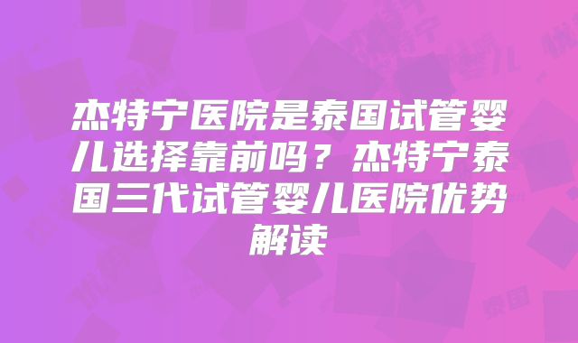 杰特宁医院是泰国试管婴儿选择靠前吗？杰特宁泰国三代试管婴儿医院优势解读