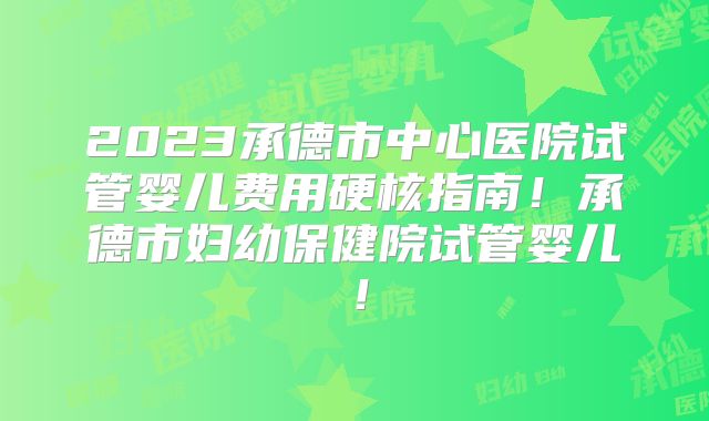 2023承德市中心医院试管婴儿费用硬核指南!承德市妇幼保健院试管婴儿!