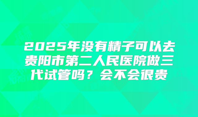 2025年没有精子可以去贵阳市第二人民医院做三代试管吗?会不会很贵