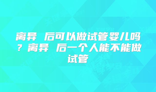 离异 后可以做试管婴儿吗?离异 后一个人能不能做试管