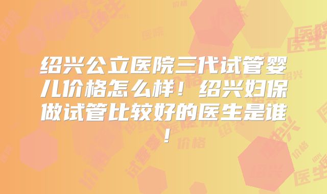 绍兴公立医院三代试管婴儿价格怎么样！绍兴妇保做试管比较好的医生是谁！