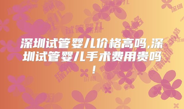 深圳试管婴儿价格高吗,深圳试管婴儿手术费用贵吗!