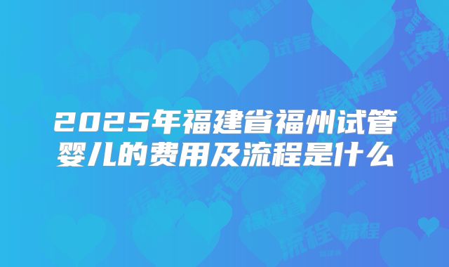 2025年福建省福州试管婴儿的费用及流程是什么