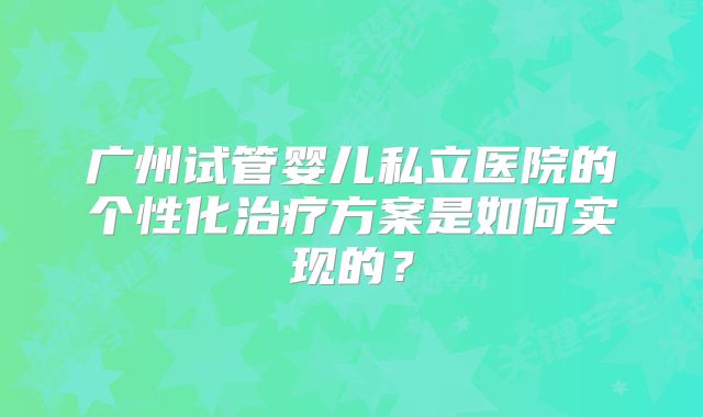 广州试管婴儿私立医院的个性化治疗方案是如何实现的?