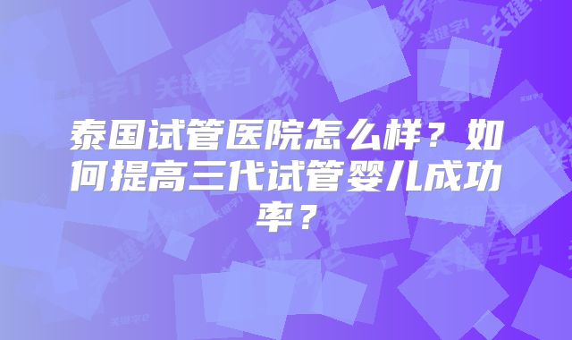 泰国试管医院怎么样?如何提高三代试管婴儿成功率?