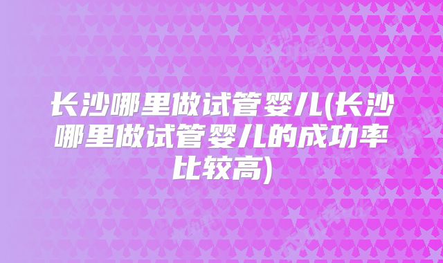 长沙哪里做试管婴儿(长沙哪里做试管婴儿的成功率比较高)