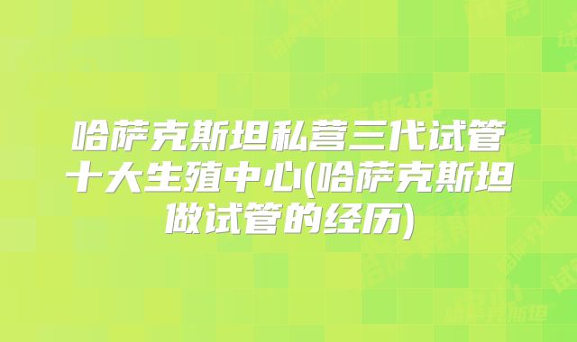哈萨克斯坦私营三代试管十大生殖中心(哈萨克斯坦做试管的经历)