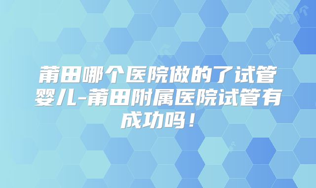 莆田哪个医院做的了试管婴儿-莆田附属医院试管有成功吗！