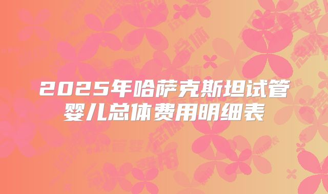 2025年哈萨克斯坦试管婴儿总体费用明细表